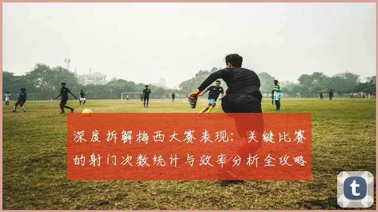 深度拆解梅西大赛表现：关键比赛的射门次数统计与效率分析全攻略