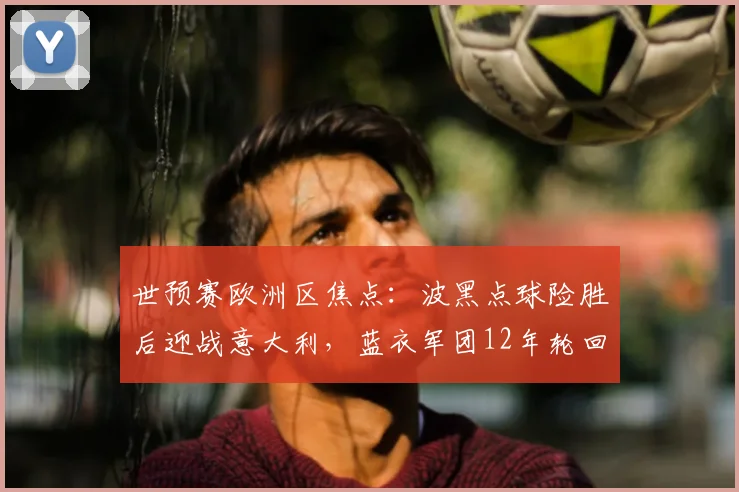 世预赛欧洲区焦点：波黑点球险胜后迎战意大利，蓝衣军团12年轮回冲刺世界杯门票
