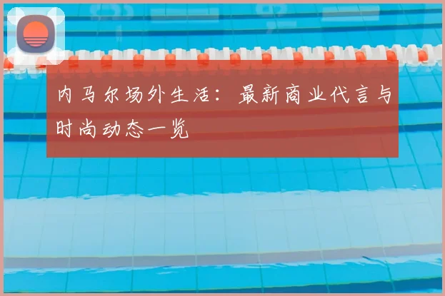 内马尔场外生活：最新商业代言与时尚动态一览