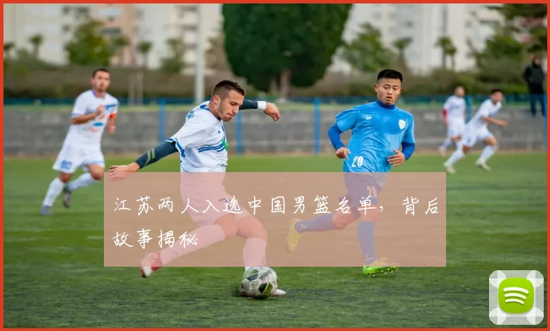 江苏两人入选中国男篮名单,背后故事揭秘