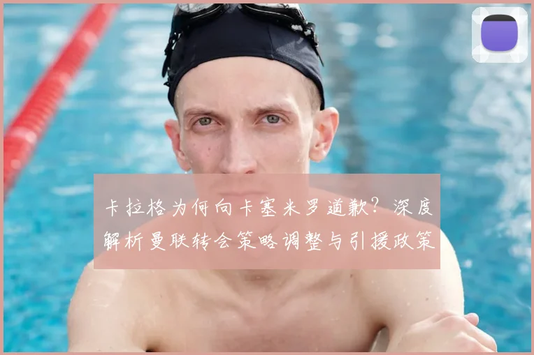 卡拉格为何向卡塞米罗道歉？深度解析曼联转会策略调整与引援政策变化