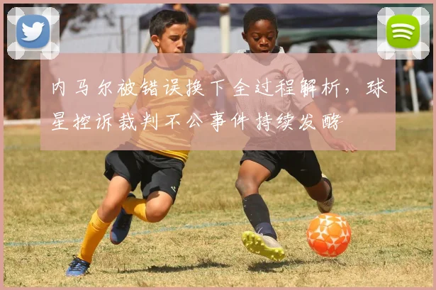内马尔被错误换下全过程解析，球星控诉裁判不公事件持续发酵