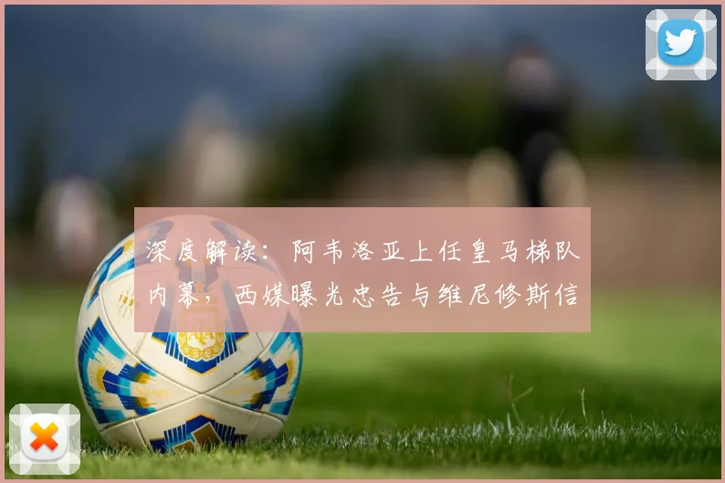 深度解读：阿韦洛亚上任皇马梯队内幕，西媒曝光忠告与维尼修斯信任危机