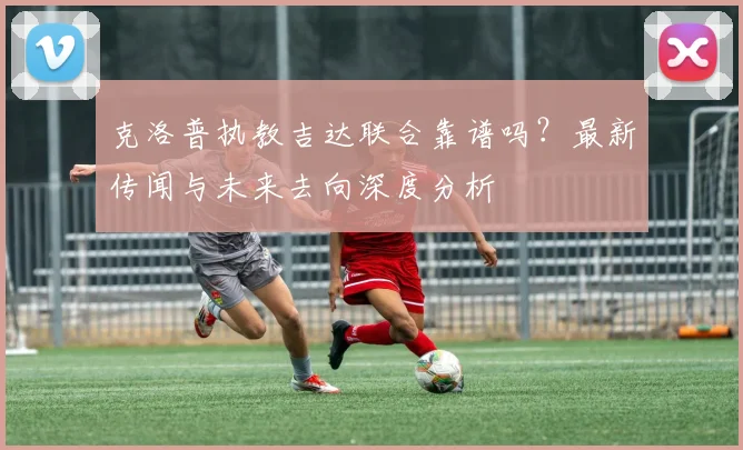 克洛普执教吉达联合靠谱吗？最新传闻与未来去向深度分析