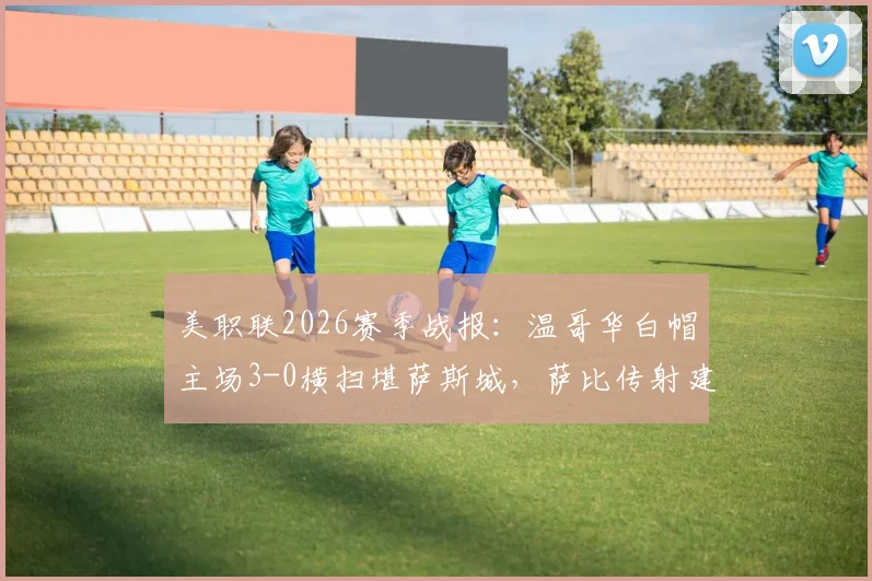 美职联2026赛季战报：温哥华白帽主场3-0横扫堪萨斯城，萨比传射建功，穆勒破门锁定胜局