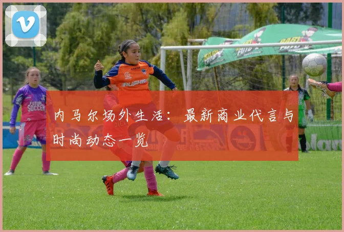 内马尔场外生活：最新商业代言与时尚动态一览