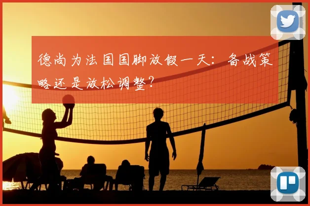 德尚为法国国脚放假一天：备战策略还是放松调整？