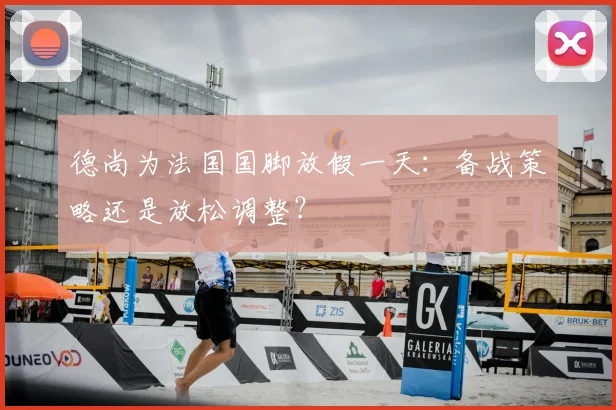 德尚为法国国脚放假一天：备战策略还是放松调整？