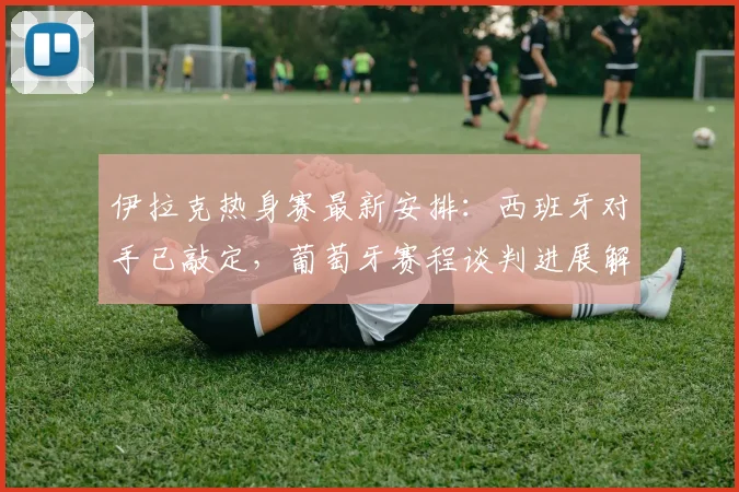 伊拉克热身赛最新安排：西班牙对手已敲定，葡萄牙赛程谈判进展解析