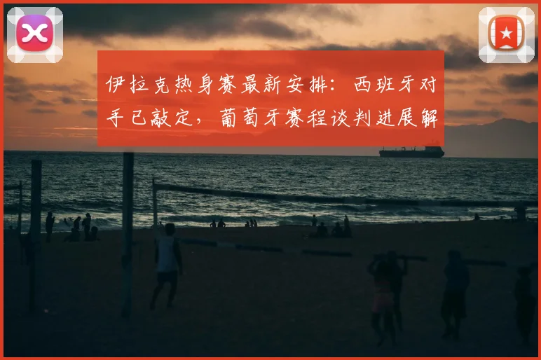 伊拉克热身赛最新安排：西班牙对手已敲定，葡萄牙赛程谈判进展解析