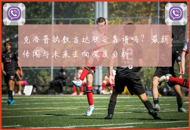 克洛普执教吉达联合靠谱吗？最新传闻与未来去向深度分析