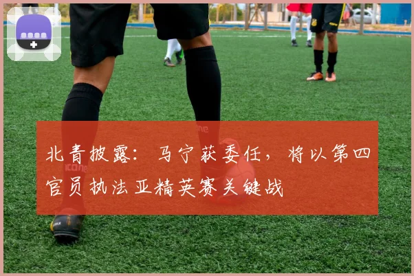 北青披露：马宁获委任，将以第四官员执法亚精英赛关键战