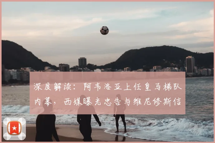 深度解读：阿韦洛亚上任皇马梯队内幕，西媒曝光忠告与维尼修斯信任危机